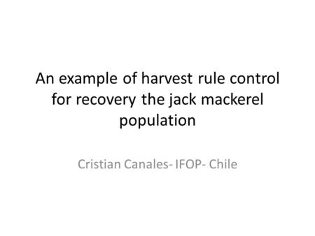 An example of harvest rule control for recovery the jack mackerel population Cristian Canales- IFOP- Chile.