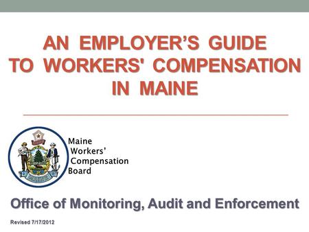 AN EMPLOYER’S GUIDE TO WORKERS' COMPENSATION IN MAINE Office of Monitoring, Audit and Enforcement Revised 7/17/2012 Revised 7/17/2012.