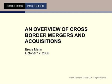 © 2006 Morrison & Foerster LLP All Rights Reserved AN OVERVIEW OF CROSS BORDER MERGERS AND ACQUISITIONS Bruce Mann October 17, 2006.