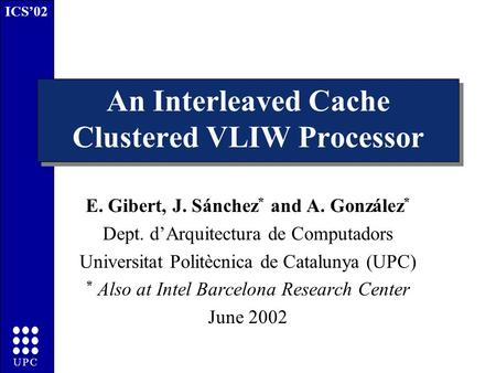 ICS’02 UPC An Interleaved Cache Clustered VLIW Processor E. Gibert, J. Sánchez * and A. González * Dept. d’Arquitectura de Computadors Universitat Politècnica.