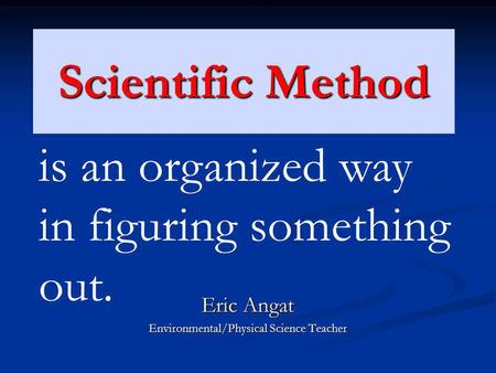 Scientific Method Eric Angat Environmental/Physical Science Teacher is an organized way in figuring something out.