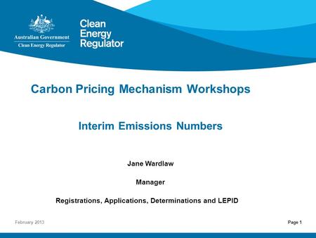 Page 1 Carbon Pricing Mechanism Workshops Interim Emissions Numbers Jane Wardlaw Manager Registrations, Applications, Determinations and LEPID February.