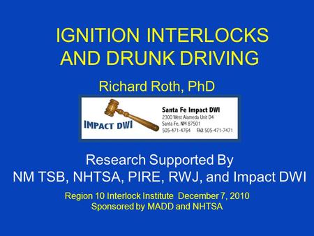 IGNITION INTERLOCKS AND DRUNK DRIVING Richard Roth, PhD Region 10 Interlock Institute December 7, 2010 Sponsored by MADD and NHTSA Research Supported By.