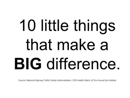 10 little things that make a BIG difference. Source: National Highway Traffic Safety Administration, CBS Health Watch, & The House Ear Institute.