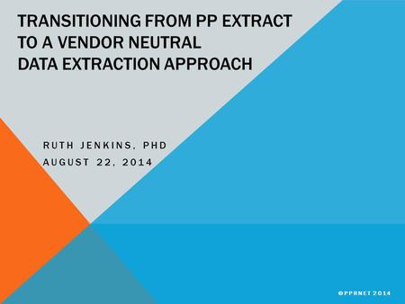 TRANSITIONING FROM PP EXTRACT TO A VENDOR NEUTRAL DATA EXTRACTION APPROACH RUTH JENKINS, PHD AUGUST 22, 2014 ©PPRNET 2014.