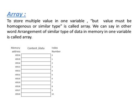 Array : To store multiple value in one variable, “but value must be homogenous or similar type” is called array. We can say in other word Arrangement of.