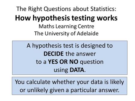 The Right Questions about Statistics: How hypothesis testing works Maths Learning Centre The University of Adelaide A hypothesis test is designed to DECIDE.