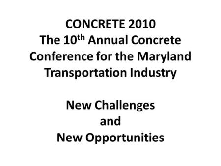 CONCRETE 2010 The 10 th Annual Concrete Conference for the Maryland Transportation Industry New Challenges and New Opportunities.