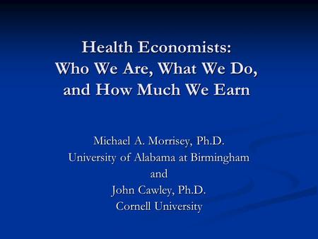 Health Economists: Who We Are, What We Do, and How Much We Earn Michael A. Morrisey, Ph.D. University of Alabama at Birmingham and John Cawley, Ph.D. Cornell.
