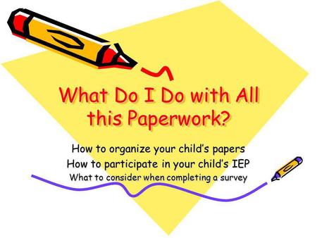 What Do I Do with All this Paperwork? How to organize your child’s papers How to participate in your child’s IEP What to consider when completing a survey.