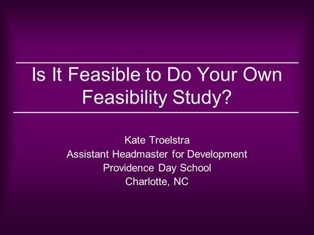Is It Feasible to Do Your Own Feasibility Study? Kate Troelstra Assistant Headmaster for Development Providence Day School Charlotte, NC.