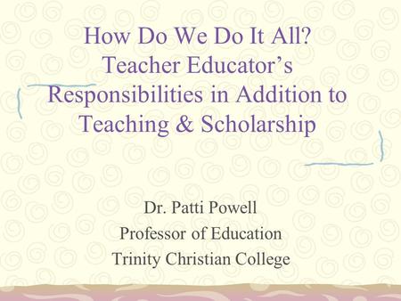 How Do We Do It All? Teacher Educator’s Responsibilities in Addition to Teaching & Scholarship Dr. Patti Powell Professor of Education Trinity Christian.