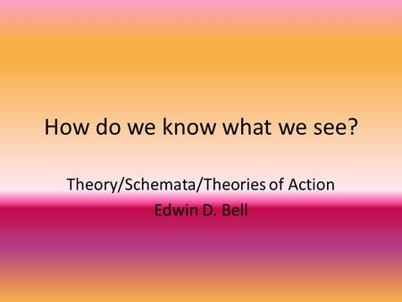 How do we know what we see? Theory/Schemata/Theories of Action Edwin D. Bell.