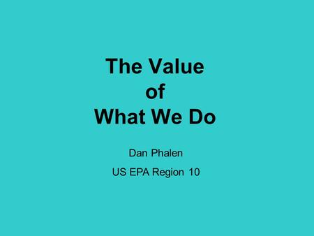 The Value of What We Do Dan Phalen US EPA Region 10.