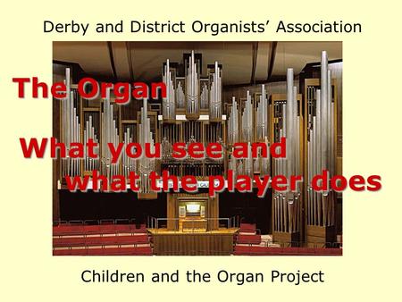 Derby and District Organists’ Association Children and the Organ Project The Organ What you see and what the player does what the player does What you.