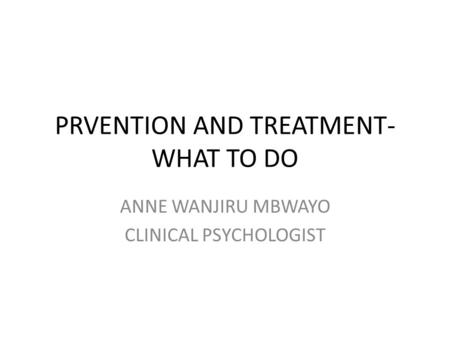 PRVENTION AND TREATMENT- WHAT TO DO ANNE WANJIRU MBWAYO CLINICAL PSYCHOLOGIST.