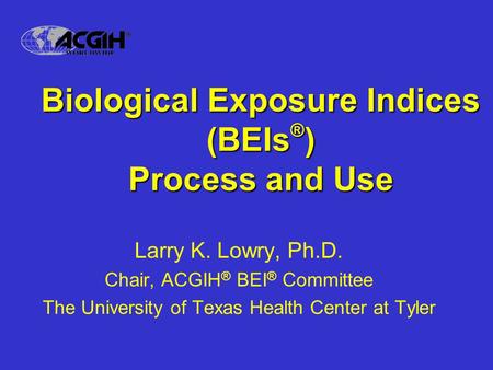 Biological Exposure Indices (BEIs ® ) Process and Use Larry K. Lowry, Ph.D. Chair, ACGIH ® BEI ® Committee The University of Texas Health Center at Tyler.
