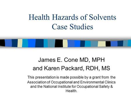 Health Hazards of Solvents Case Studies James E. Cone MD, MPH and Karen Packard, RDH, MS This presentation is made possible by a grant from the Association.