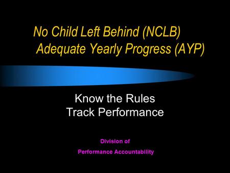 No Child Left Behind (NCLB) Adequate Yearly Progress (AYP) Know the Rules Track Performance Division of Performance Accountability.
