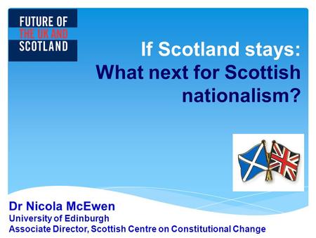 If Scotland stays: What next for Scottish nationalism? Dr Nicola McEwen University of Edinburgh Associate Director, Scottish Centre on Constitutional Change.