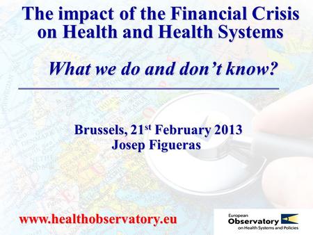 The impact of the Financial Crisis on Health and Health Systems What we do and don’t know? www.healthobservatory.eu Brussels, 21 st February 2013 Brussels,