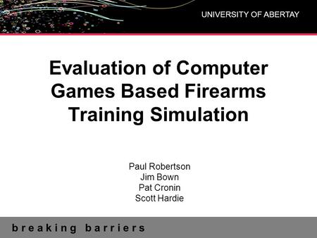 B r e a k i n g b a r r i e r s UNIVERSITY OF ABERTAY Evaluation of Computer Games Based Firearms Training Simulation Paul Robertson Jim Bown Pat Cronin.