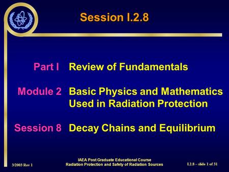3/2003 Rev 1 I.2.8 – slide 1 of 31 Session I.2.8 Part I Review of Fundamentals Module 2Basic Physics and Mathematics Used in Radiation Protection Session.