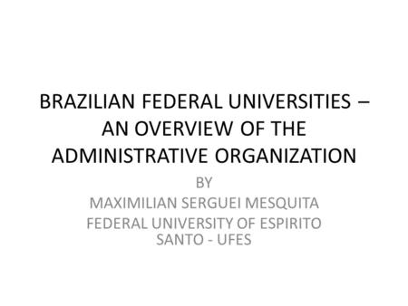 BRAZILIAN FEDERAL UNIVERSITIES – AN OVERVIEW OF THE ADMINISTRATIVE ORGANIZATION BY MAXIMILIAN SERGUEI MESQUITA FEDERAL UNIVERSITY OF ESPIRITO SANTO - UFES.