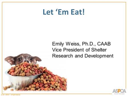 * © 2011 ASPCA ®. All Rights Reserved. * Let ‘Em Eat! Emily Weiss, Ph.D., CAAB Vice President of Shelter Research and Development.