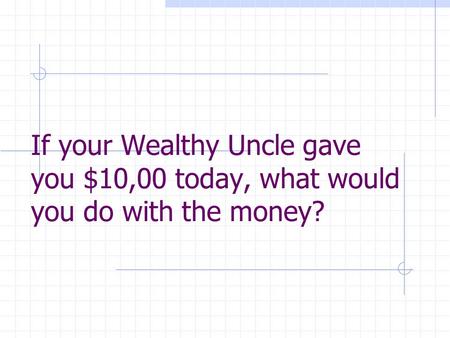 If your Wealthy Uncle gave you $10,00 today, what would you do with the money?