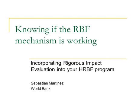 Knowing if the RBF mechanism is working Incorporating Rigorous Impact Evaluation into your HRBF program Sebastian Martinez World Bank.