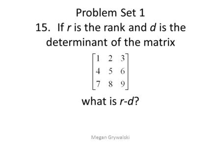 Problem Set 1 15.If r is the rank and d is the determinant of the matrix what is r-d? Megan Grywalski.