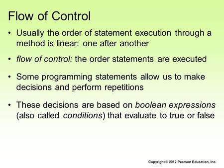 Flow of Control Usually the order of statement execution through a method is linear: one after another flow of control: the order statements are executed.