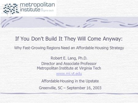 If You Don't Build It They Will Come Anyway: Why Fast-Growing Regions Need an Affordable Housing Strategy Robert E. Lang, Ph.D. Director and Associate.