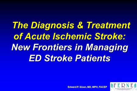 The Diagnosis & Treatment of Acute Ischemic Stroke: New Frontiers in Managing ED Stroke Patients Edward P. Sloan, MD, MPH, FACEP.