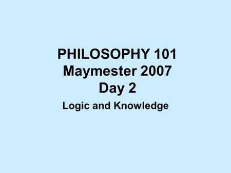 PHILOSOPHY 101 Maymester 2007 Day 2 Logic and Knowledge.