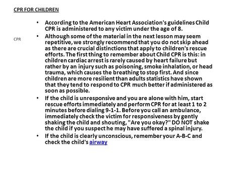 CPR FOR CHILDREN According to the American Heart Association's guidelines Child CPR is administered to any victim under the age of 8. Although some of.