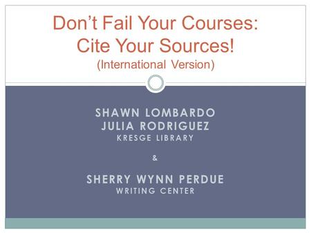 SHAWN LOMBARDO JULIA RODRIGUEZ KRESGE LIBRARY & SHERRY WYNN PERDUE WRITING CENTER Don’t Fail Your Courses: Cite Your Sources! (International Version)