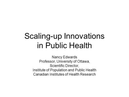 Scaling-up Innovations in Public Health Nancy Edwards Professor, University of Ottawa, Scientific Director, Institute of Population and Public Health Canadian.