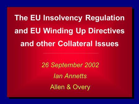 The EU Insolvency Regulation and EU Winding Up Directives and other Collateral Issues 26 September 2002 Ian Annetts Allen & Overy 26 September 2002 Ian.