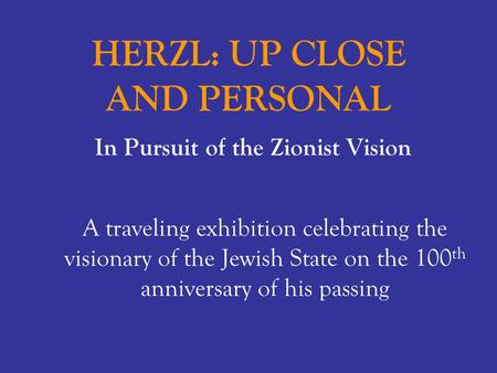 HERZL: UP CLOSE AND PERSONAL In Pursuit of the Zionist Vision A traveling exhibition celebrating the visionary of the Jewish State on the 100 th anniversary.