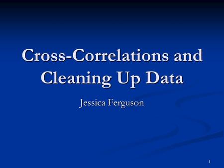1 Cross-Correlations and Cleaning Up Data Jessica Ferguson.