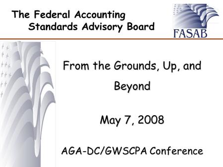 The Federal Accounting Standards Advisory Board From the Grounds, Up, and Beyond May 7, 2008 AGA-DC/GWSCPA Conference.