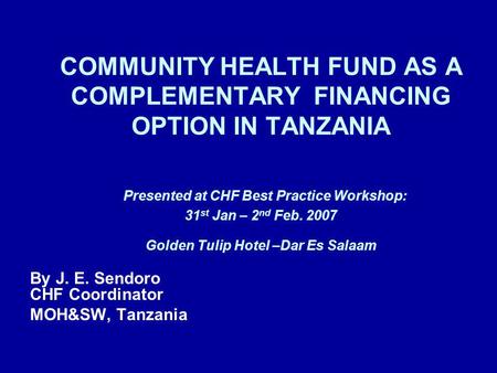 COMMUNITY HEALTH FUND AS A COMPLEMENTARY FINANCING OPTION IN TANZANIA Presented at CHF Best Practice Workshop: 31 st Jan – 2 nd Feb. 2007 Golden Tulip.