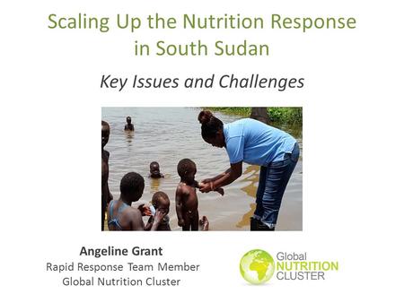 Scaling Up the Nutrition Response in South Sudan Key Issues and Challenges Angeline Grant Rapid Response Team Member Global Nutrition Cluster.