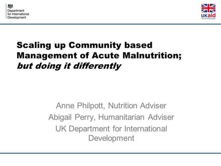 Scaling up Community based Management of Acute Malnutrition; but doing it differently Anne Philpott, Nutrition Adviser Abigail Perry, Humanitarian Adviser.