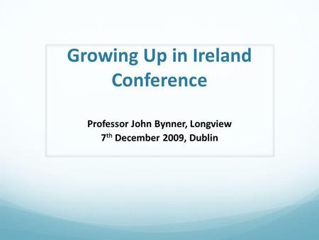 Growing Up in Ireland Conference Professor John Bynner, Longview 7 th December 2009, Dublin.