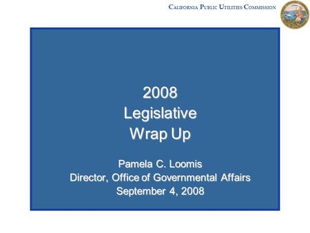 2008Legislative Wrap Up Pamela C. Loomis Director, Office of Governmental Affairs September 4, 2008 C ALIFORNIA P UBLIC U TILITIES C OMMISSION.