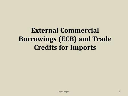 External Commercial Borrowings (ECB) and Trade Credits for Imports 1 Ashit Hegde.
