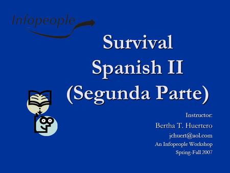 Survival Spanish II (Segunda Parte) Instructor: Bertha T. Huertero An Infopeople Workshop Spring-Fall 2007.